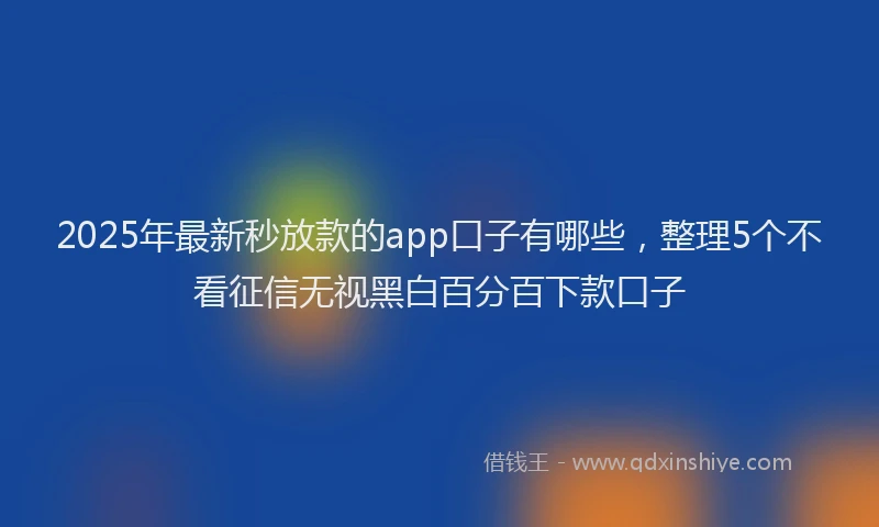 2025年最新秒放款的app口子有哪些，整理5个不看征信无视黑白百分百下款口子