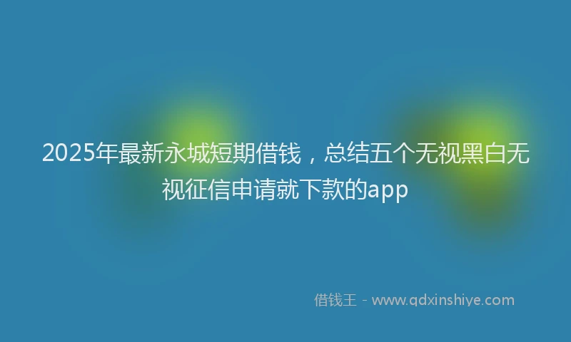 2025年最新永城短期借钱，总结五个无视黑白无视征信申请就下款的app