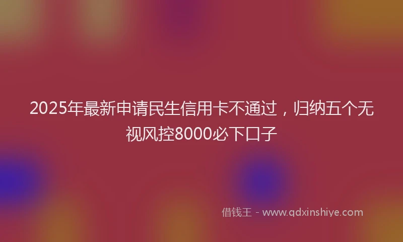 2025年最新申请民生信用卡不通过，归纳五个无视风控8000必下口子