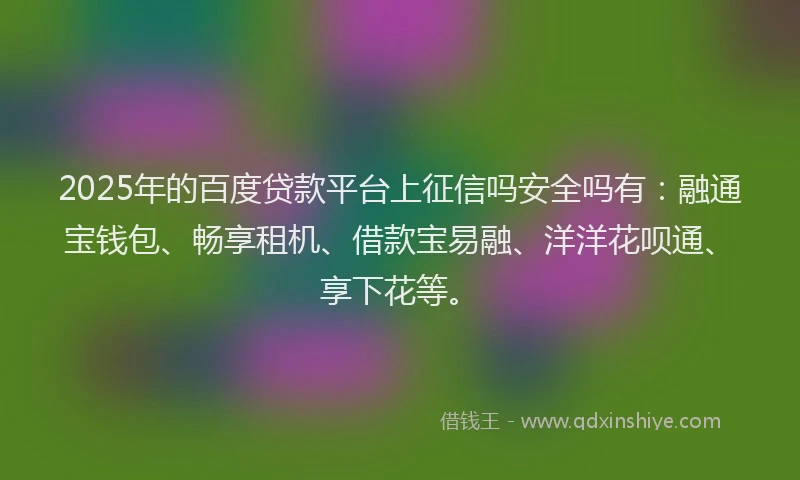 2025年的百度贷款平台上征信吗安全吗有：融通宝钱包、畅享租机、借款宝易融、洋洋花呗通、享下花等。