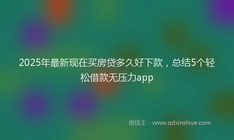 2025年最新现在买房贷多久好下款，总结5个轻松借款无压力app