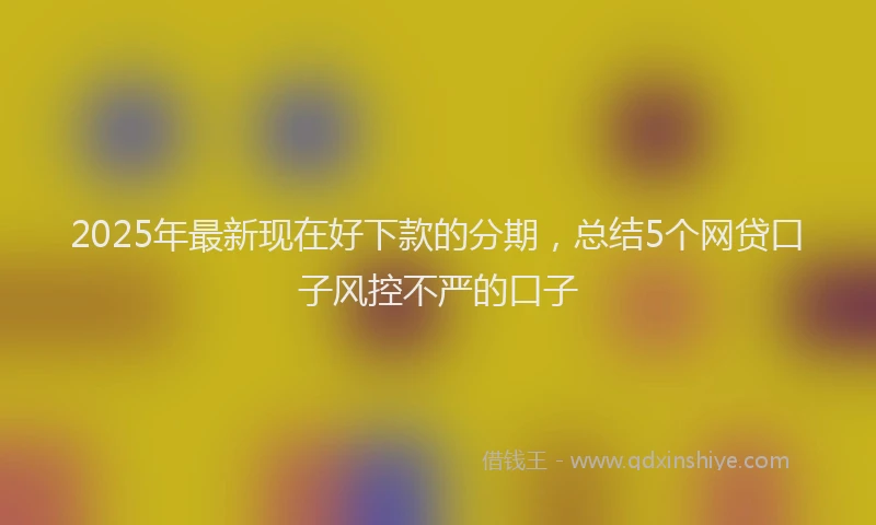 2025年最新现在好下款的分期，总结5个网贷口子风控不严的口子