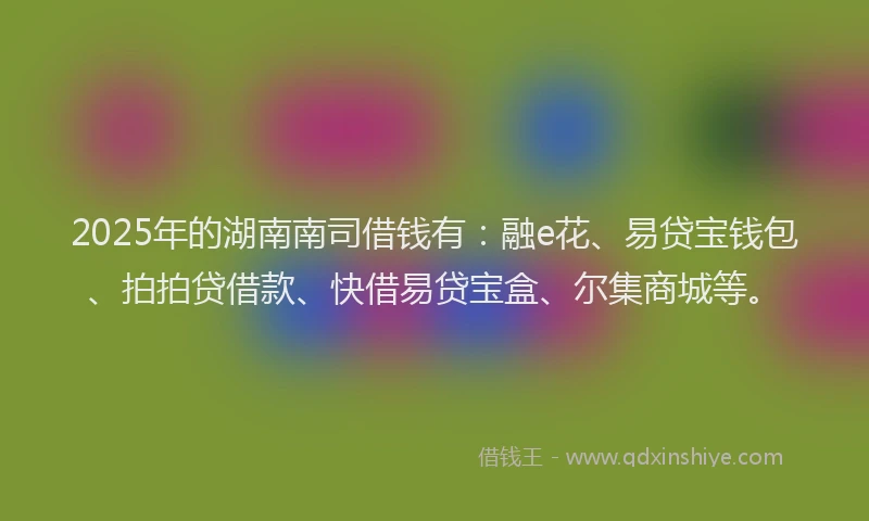 2025年的湖南南司借钱有：融e花、易贷宝钱包、拍拍贷借款、快借易贷宝盒、尔集商城等。