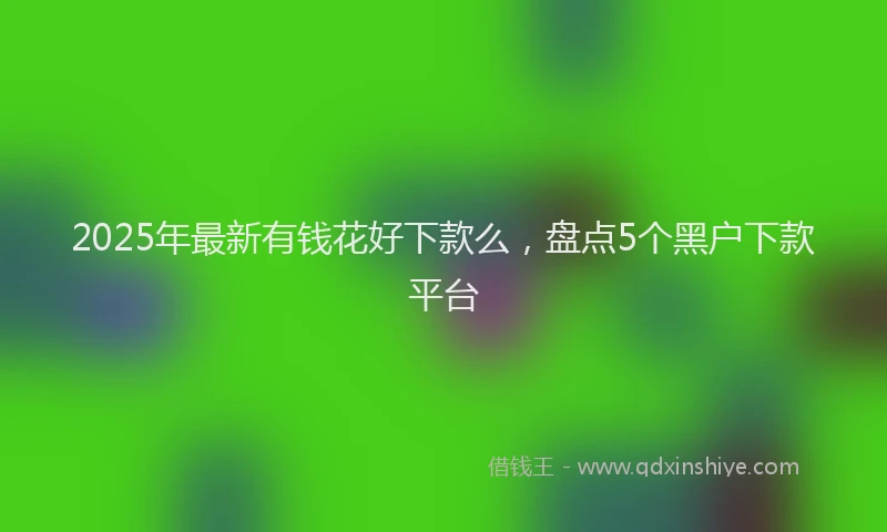 2025年最新有钱花好下款么，盘点5个黑户下款平台