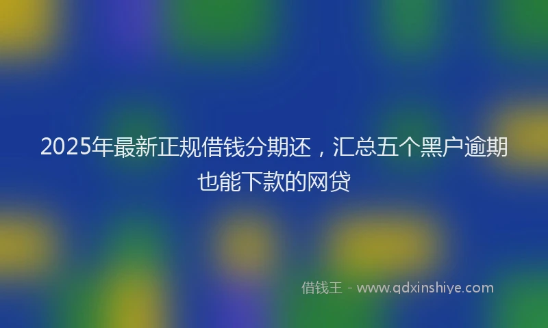 2025年最新正规借钱分期还，汇总五个黑户逾期也能下款的网贷