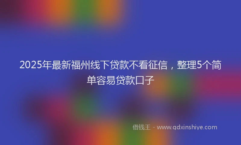 2025年最新福州线下贷款不看征信，整理5个简单容易贷款口子