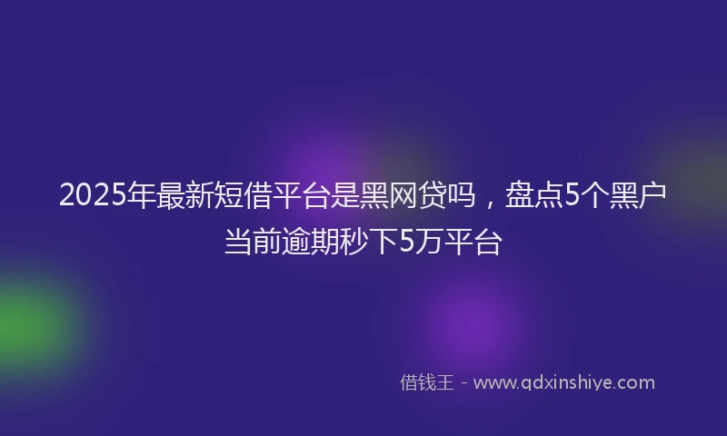 2025年最新短借平台是黑网贷吗，盘点5个黑户当前逾期秒下5万平台