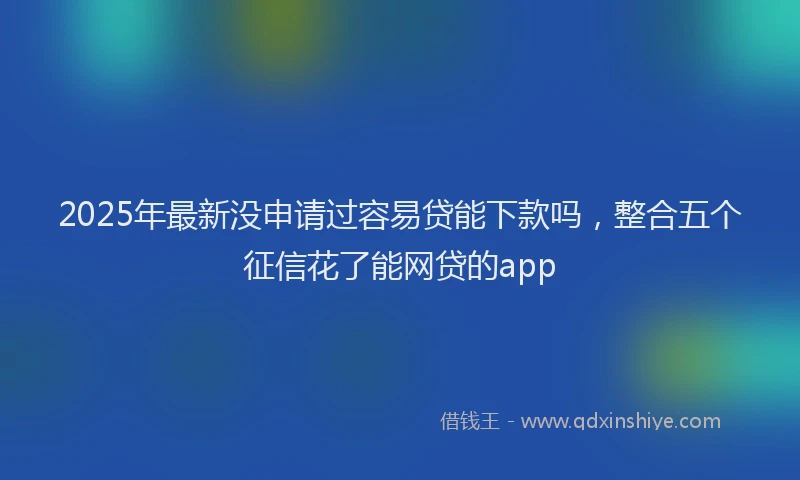 2025年最新没申请过容易贷能下款吗，整合五个征信花了能网贷的app
