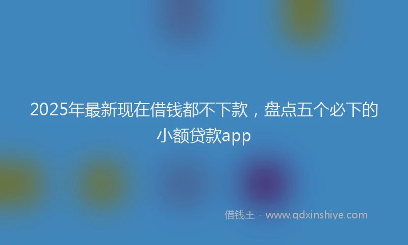 2025年最新现在借钱都不下款，盘点五个必下的小额贷款app