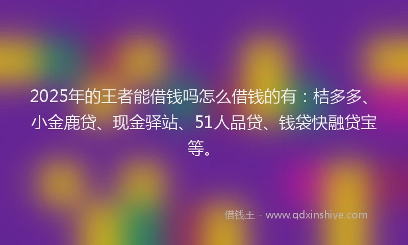 2025年的王者能借钱吗怎么借钱的有：桔多多、小金鹿贷、现金驿站、51人品贷、钱袋快融贷宝等。