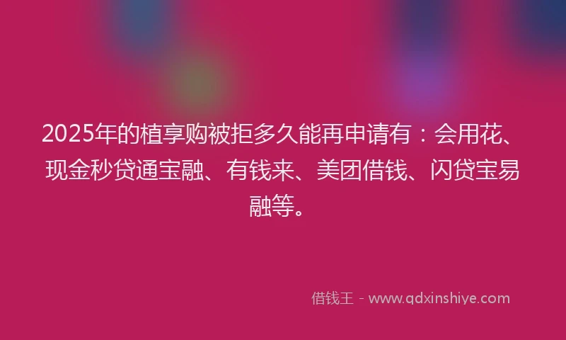 2025年的植享购被拒多久能再申请有：会用花、现金秒贷通宝融、有钱来、美团借钱、闪贷宝易融等。