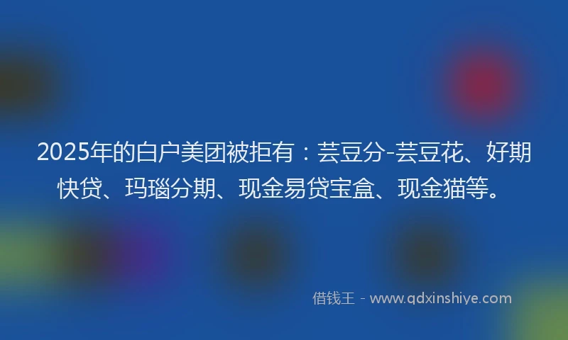 2025年的白户美团被拒有：芸豆分-芸豆花、好期快贷、玛瑙分期、现金易贷宝盒、现金猫等。