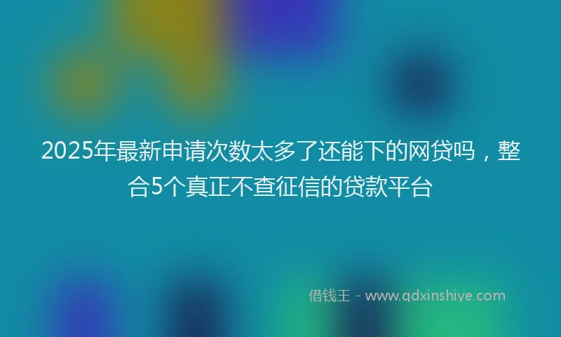 2025年最新申请次数太多了还能下的网贷吗，整合5个真正不查征信的贷款平台