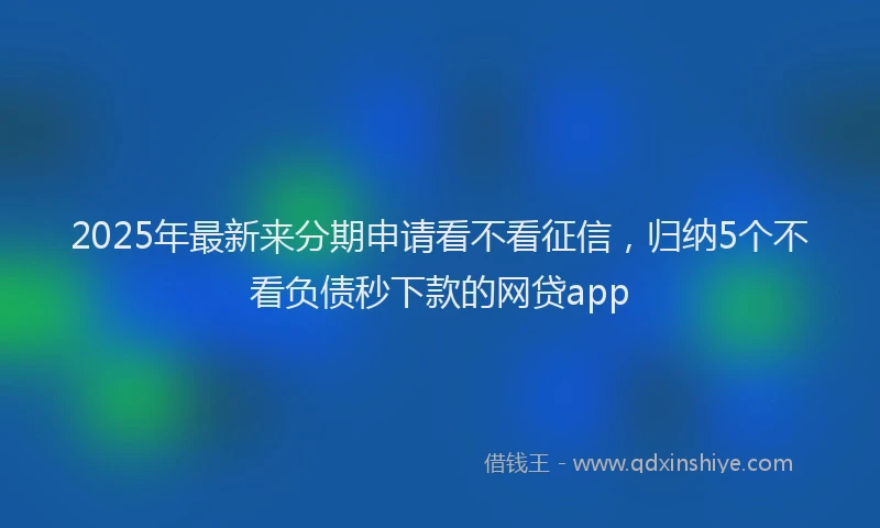 2025年最新来分期申请看不看征信，归纳5个不看负债秒下款的网贷app