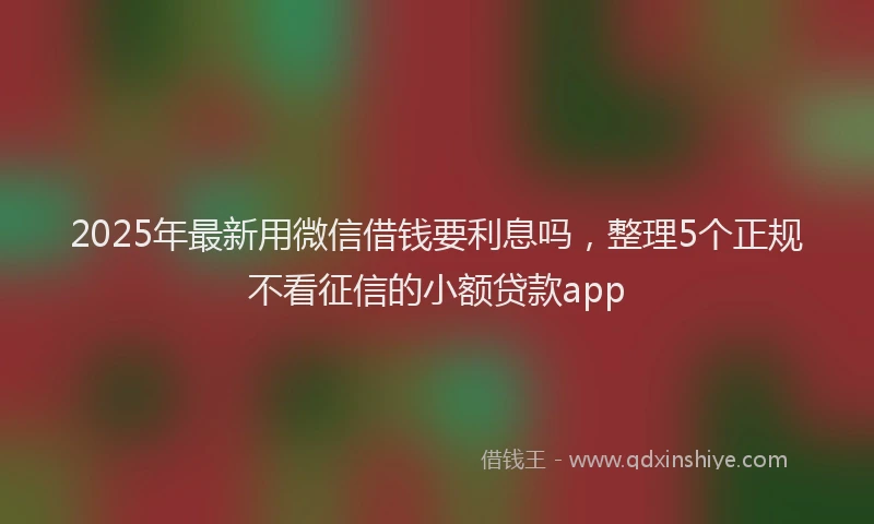 2025年最新用微信借钱要利息吗，整理5个正规不看征信的小额贷款app