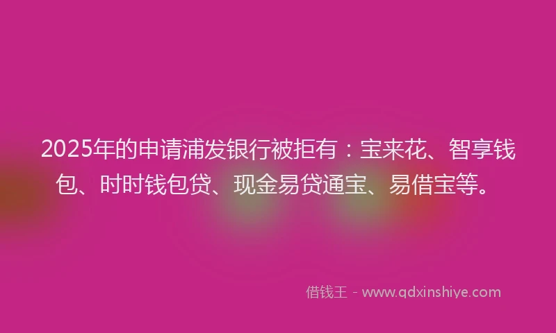 2025年的申请浦发银行被拒有：宝来花、智享钱包、时时钱包贷、现金易贷通宝、易借宝等。