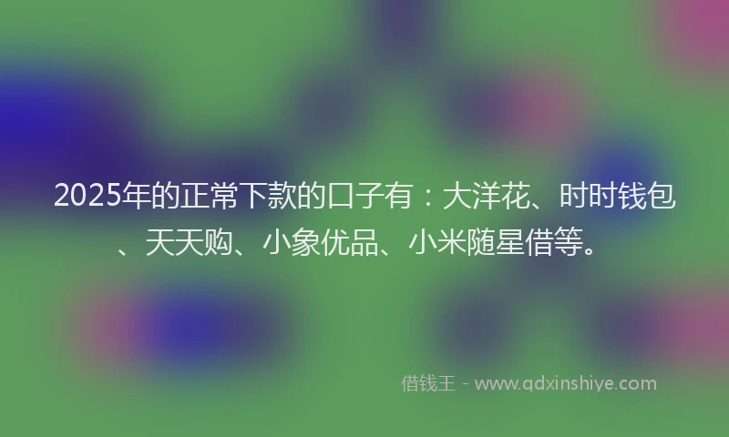 2025年的正常下款的口子有：大洋花、时时钱包、天天购、小象优品、小米随星借等。