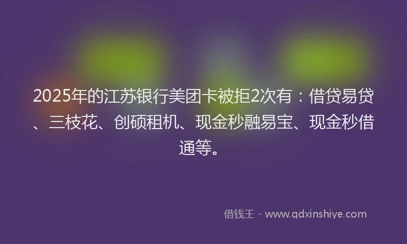 2025年的江苏银行美团卡被拒2次有：借贷易贷、三枝花、创硕租机、现金秒融易宝、现金秒借通等。