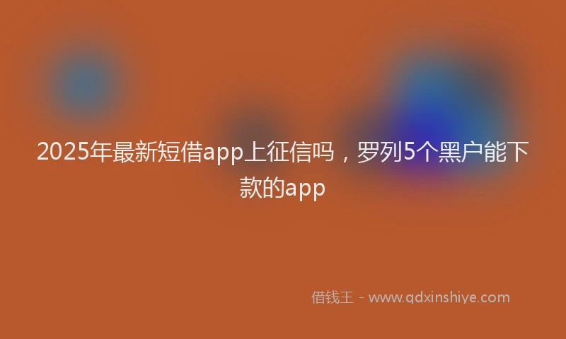 2025年最新短借app上征信吗，罗列5个黑户能下款的app