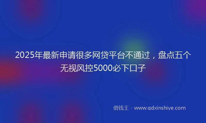 2025年最新申请很多网贷平台不通过，盘点五个无视风控5000必下口子
