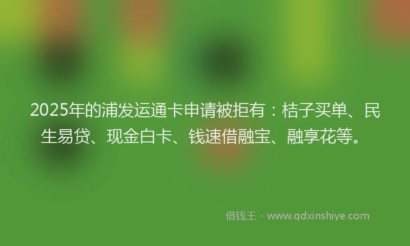 2025年的浦发运通卡申请被拒有：桔子买单、民生易贷、现金白卡、钱速借融宝、融享花等。