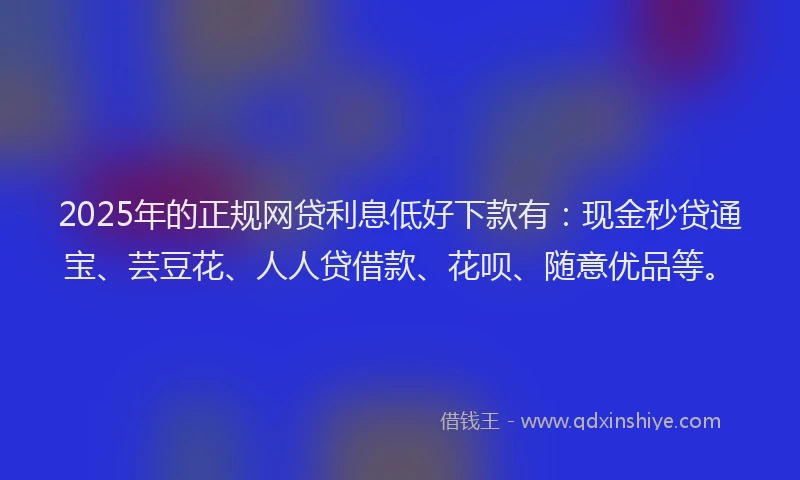 2025年的正规网贷利息低好下款有：现金秒贷通宝、芸豆花、人人贷借款、花呗、随意优品等。