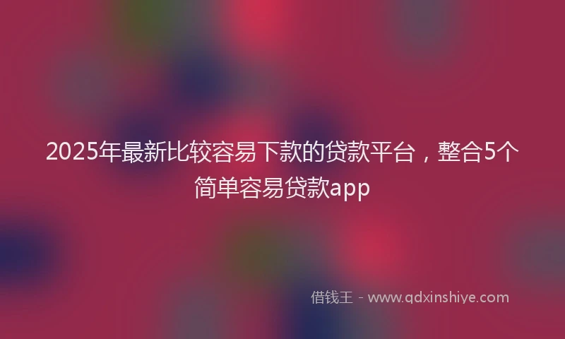2025年最新比较容易下款的贷款平台，整合5个简单容易贷款app