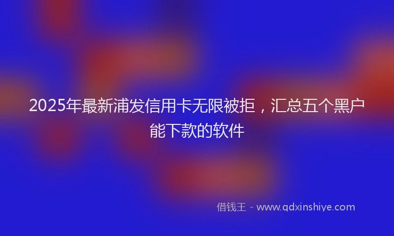 2025年最新浦发信用卡无限被拒，汇总五个黑户能下款的软件