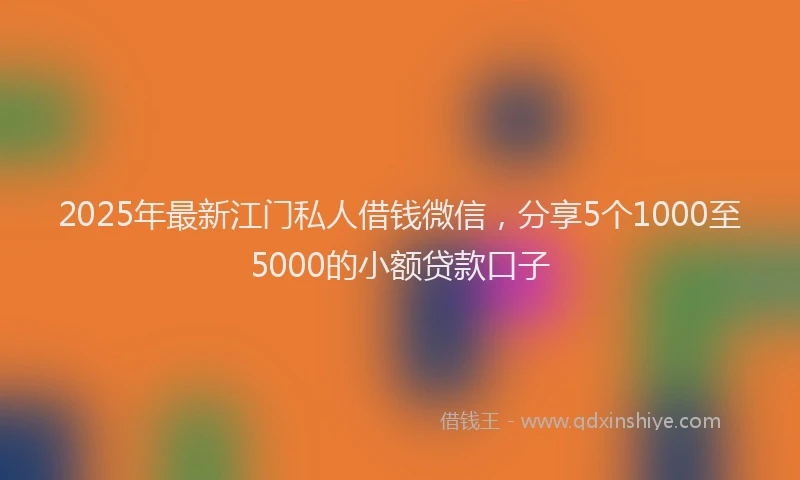 2025年最新江门私人借钱微信，分享5个1000至5000的小额贷款口子
