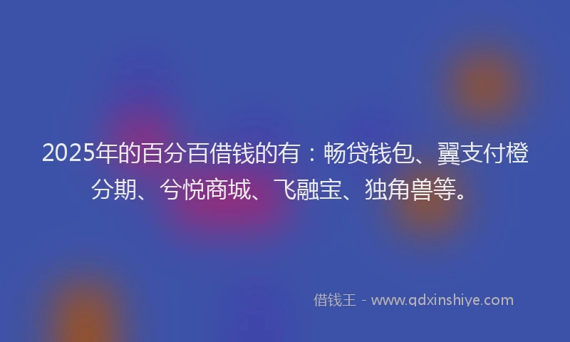 2025年的百分百借钱的有：畅贷钱包、翼支付橙分期、兮悦商城、飞融宝、独角兽等。