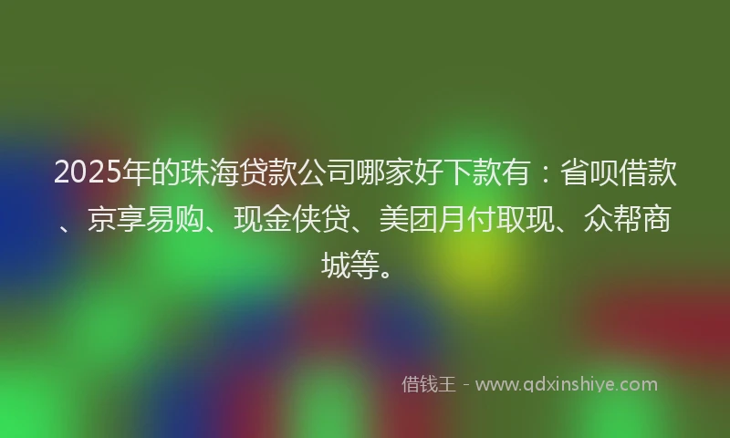 2025年的珠海贷款公司哪家好下款有：省呗借款、京享易购、现金侠贷、美团月付取现、众帮商城等。