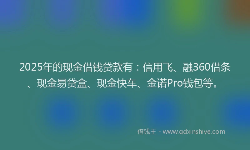 2025年的现金借钱贷款有：信用飞、融360借条、现金易贷盒、现金快车、金诺Pro钱包等。