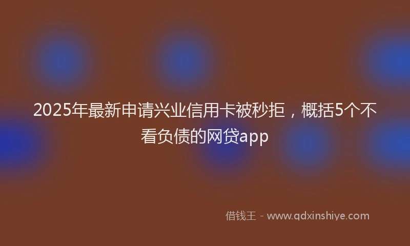 2025年最新申请兴业信用卡被秒拒，概括5个不看负债的网贷app