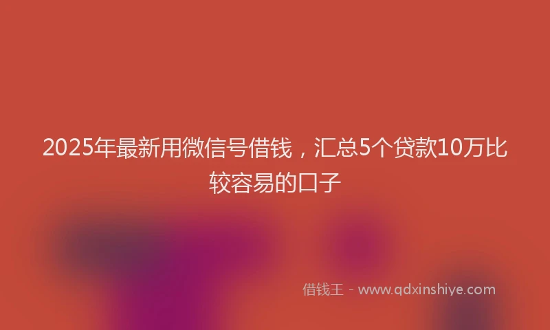2025年最新用微信号借钱，汇总5个贷款10万比较容易的口子