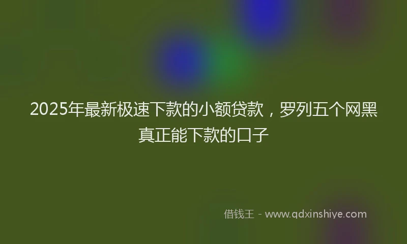 2025年最新极速下款的小额贷款，罗列五个网黑真正能下款的口子