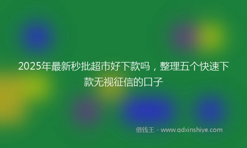 2025年最新秒批超市好下款吗，整理五个快速下款无视征信的口子