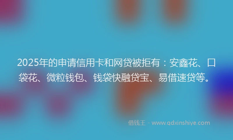 2025年的申请信用卡和网贷被拒有：安鑫花、口袋花、微粒钱包、钱袋快融贷宝、易借速贷等。