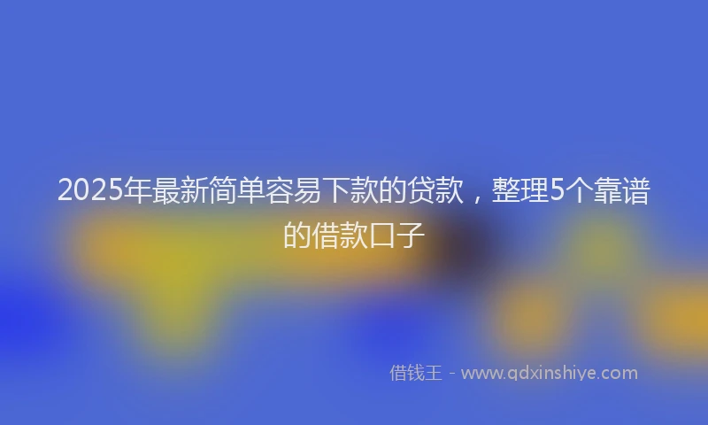 2025年最新简单容易下款的贷款，整理5个靠谱的借款口子