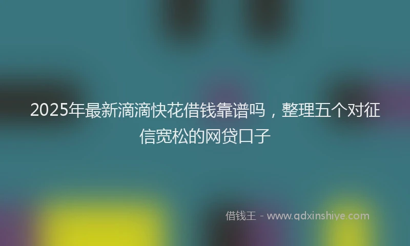 2025年最新滴滴快花借钱靠谱吗，整理五个对征信宽松的网贷口子