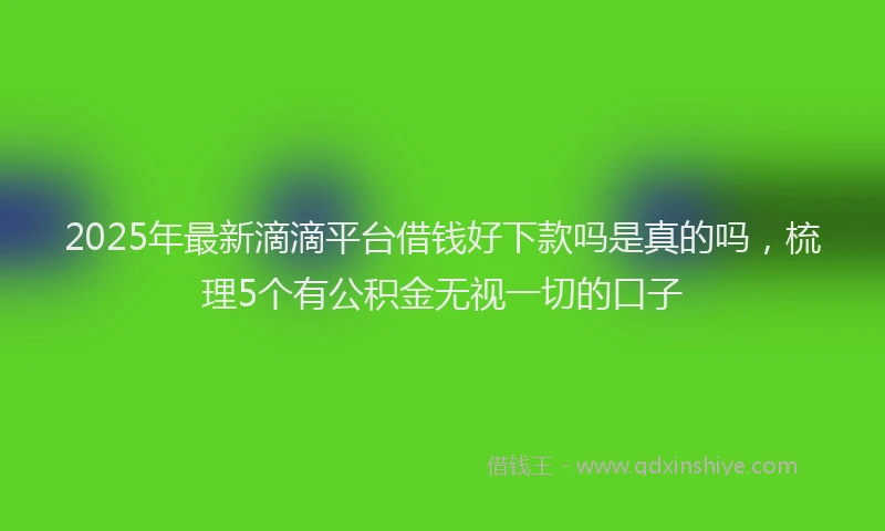 2025年最新滴滴平台借钱好下款吗是真的吗，梳理5个有公积金无视一切的口子