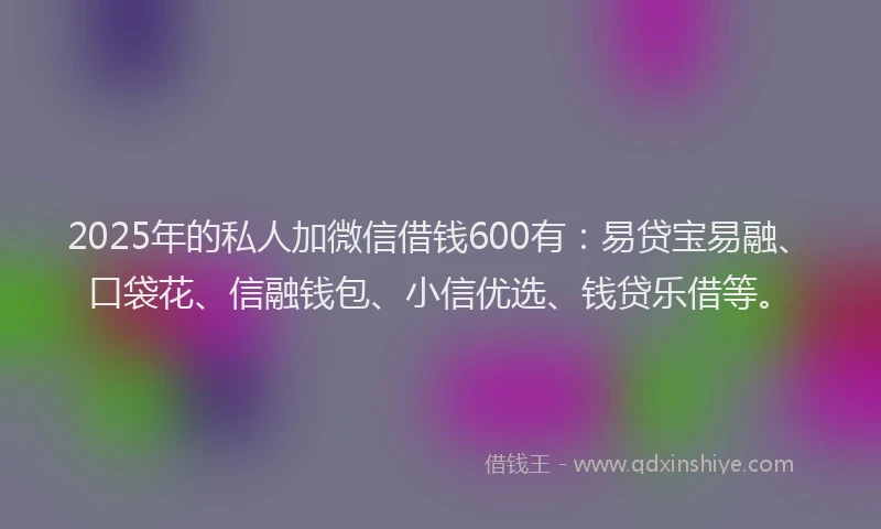 2025年的私人加微信借钱600有:易贷宝易融、口袋花、信融钱包、小信优选、钱贷乐借等。