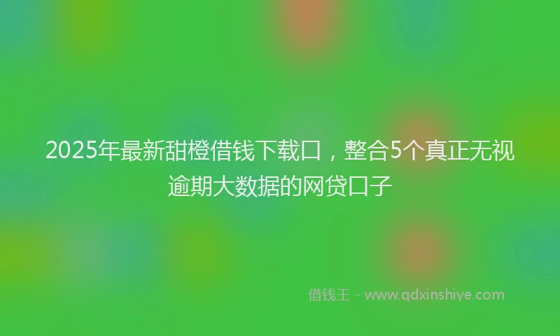 2025年最新甜橙借钱下载口，整合5个真正无视逾期大数据的网贷口子