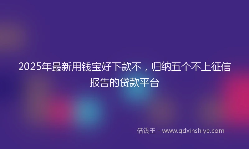 2025年最新用钱宝好下款不，归纳五个不上征信报告的贷款平台