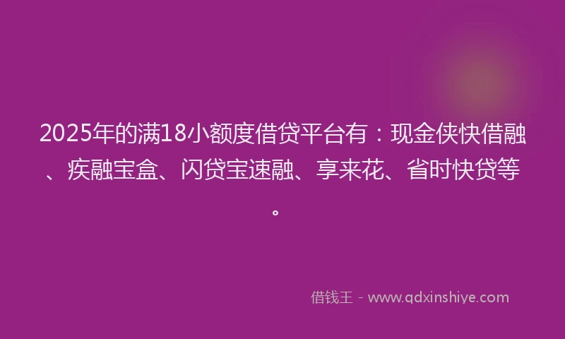 2025年的满18小额度借贷平台有：现金侠快借融、疾融宝盒、闪贷宝速融、享来花、省时快贷等。