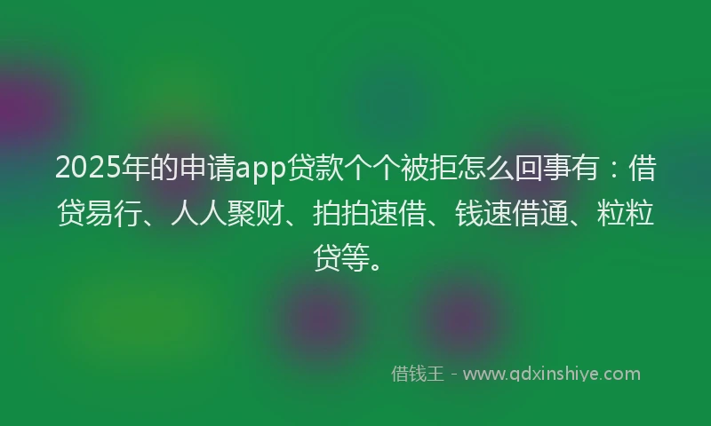 2025年的申请app贷款个个被拒怎么回事有：借贷易行、人人聚财、拍拍速借、钱速借通、粒粒贷等。