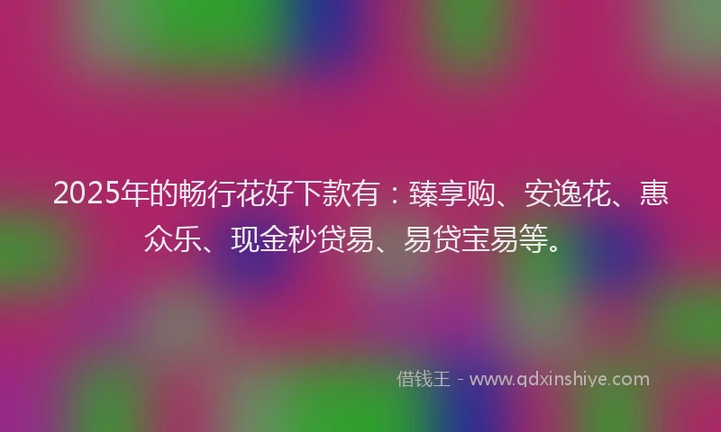 2025年的畅行花好下款有：臻享购、安逸花、惠众乐、现金秒贷易、易贷宝易等。