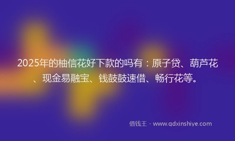 2025年的柚信花好下款的吗有：原子贷、葫芦花、现金易融宝、钱鼓鼓速借、畅行花等。