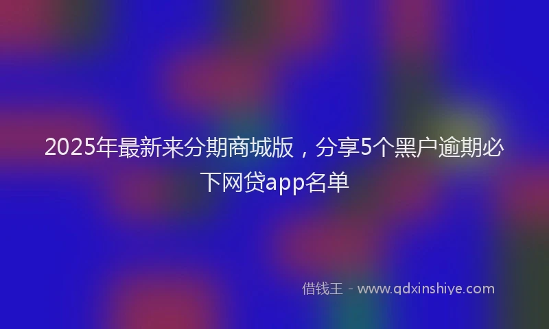 2025年最新来分期商城版，分享5个黑户逾期必下网贷app名单