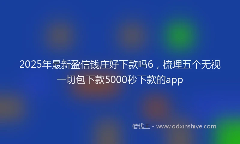 2025年最新盈信钱庄好下款吗6，梳理五个无视一切包下款5000秒下款的app