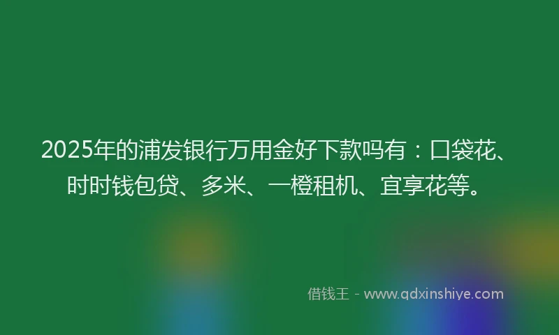 2025年的浦发银行万用金好下款吗有：口袋花、时时钱包贷、多米、一橙租机、宜享花等。